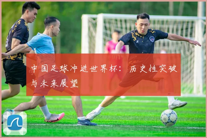 中国足球冲进世界杯：历史性突破与未来展望