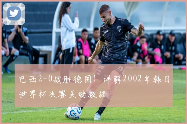 巴西2-0战胜德国！详解2002年韩日世界杯决赛关键数据